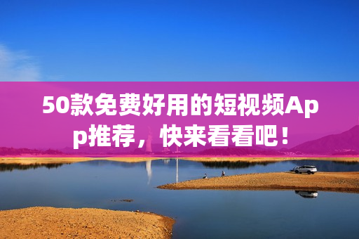 50款免费好用的短视频App推荐，快来看看吧！