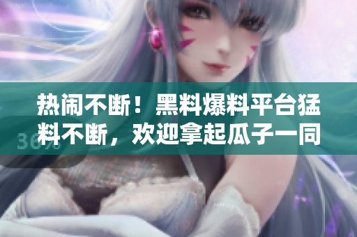 热闹不断！黑料爆料平台猛料不断，欢迎拿起瓜子一同刷爆朋友圈！