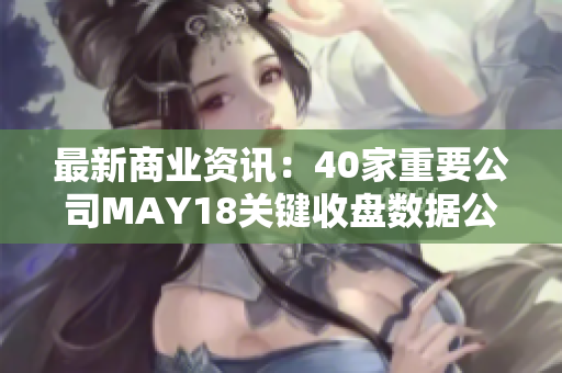 最新商业资讯：40家重要公司MAY18关键收盘数据公布