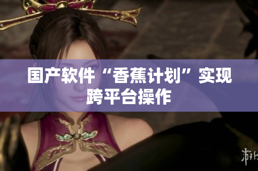 国产软件“香蕉计划”实现跨平台操作