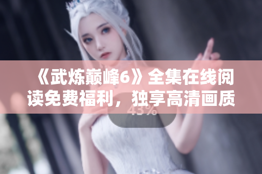 《武炼巅峰6》全集在线阅读免费福利，独享高清画质~