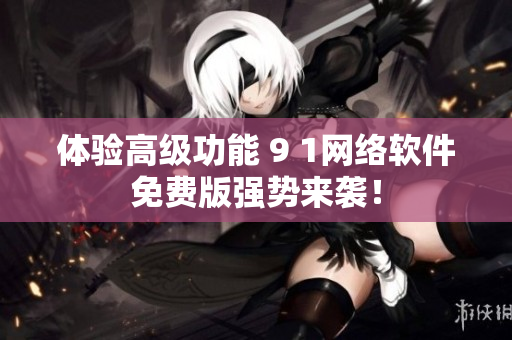 体验高级功能 9 1网络软件免费版强势来袭！