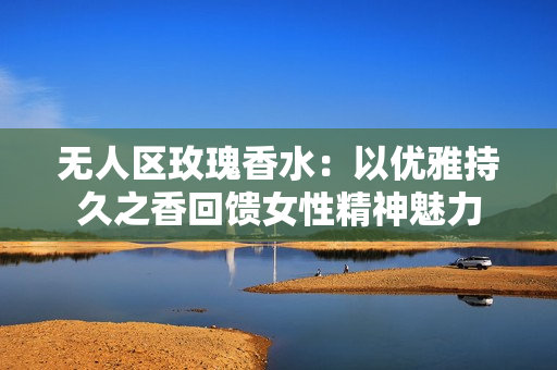 无人区玫瑰香水：以优雅持久之香回馈女性精神魅力