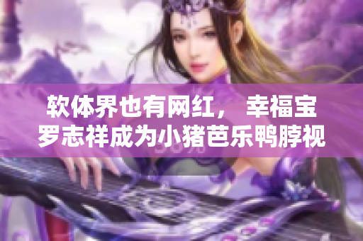 软体界也有网红， 幸福宝罗志祥成为小猪芭乐鸭脖视频代言人