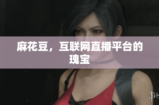 麻花豆，互联网直播平台的瑰宝