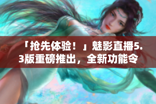 「抢先体验！」魅影直播5.3版重磅推出，全新功能令人惊喜！