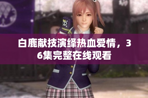 白鹿献技演绎热血爱情，36集完整在线观看