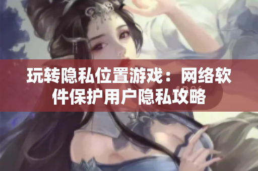 玩转隐私位置游戏：网络软件保护用户隐私攻略