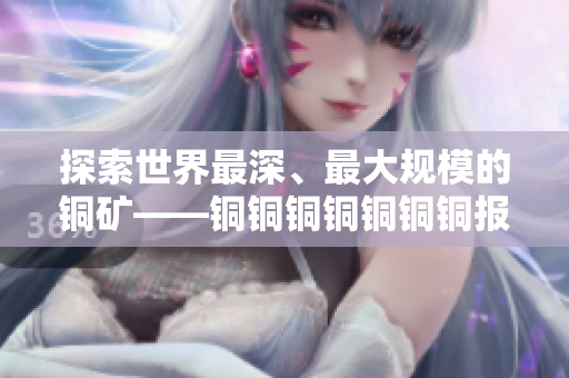 探索世界最深、最大规模的铜矿——铜铜铜铜铜铜铜报道