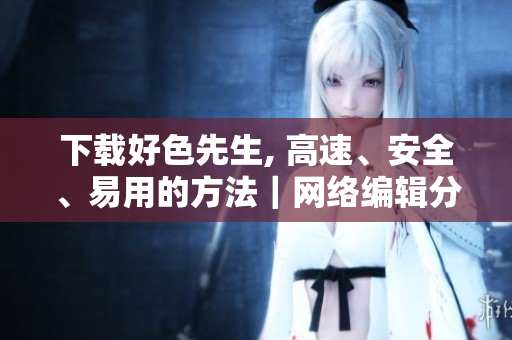 下载好色先生, 高速、安全、易用的方法｜网络编辑分享