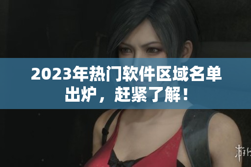 2023年热门软件区域名单出炉，赶紧了解！