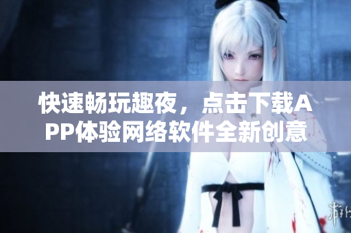 快速畅玩趣夜，点击下载APP体验网络软件全新创意