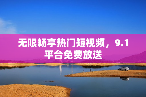 无限畅享热门短视频，9.1平台免费放送