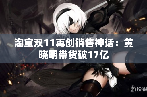 淘宝双11再创销售神话：黄晓明带货破17亿