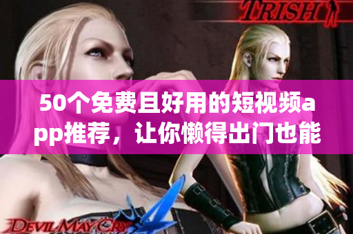 50个免费且好用的短视频app推荐，让你懒得出门也能拍出精彩影片