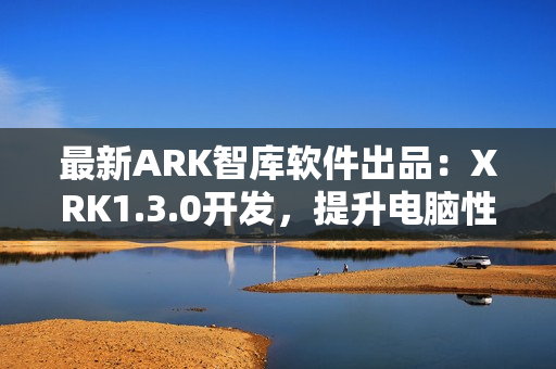 最新ARK智库软件出品：XRK1.3.0开发，提升电脑性能达77MBA