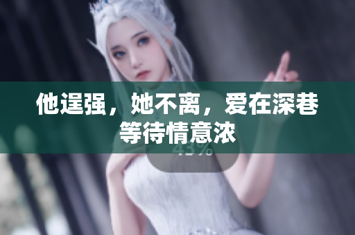 他逞强，她不离，爱在深巷等待情意浓