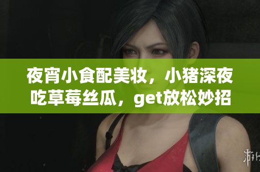 夜宵小食配美妆，小猪深夜吃草莓丝瓜，get放松妙招!