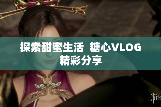 探索甜蜜生活  糖心VLOG精彩分享