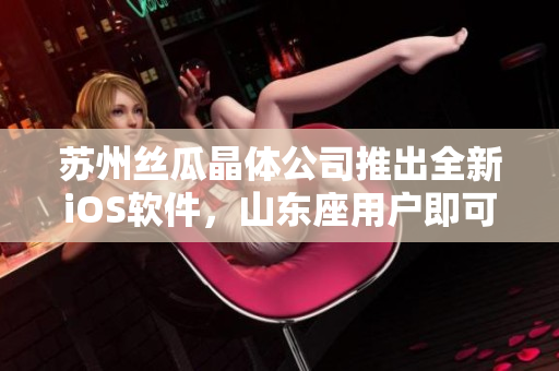 苏州丝瓜晶体公司推出全新iOS软件，山东座用户即可下载体验