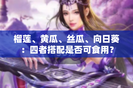 榴莲、黄瓜、丝瓜、向日葵：四者搭配是否可食用？