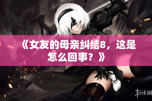 《女友的母亲纠结8，这是怎么回事？》