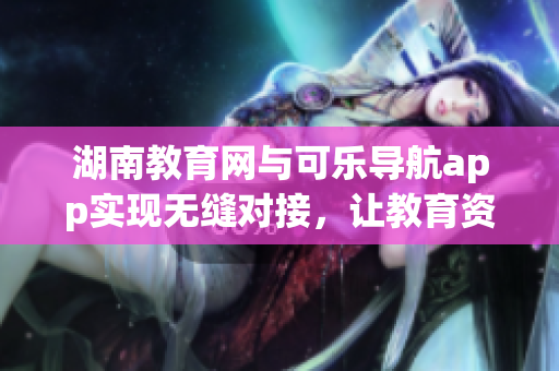 湖南教育网与可乐导航app实现无缝对接，让教育资源更便捷获取