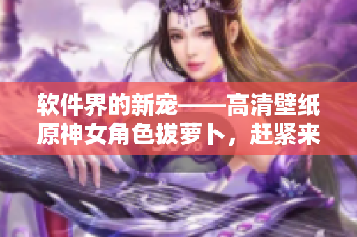 软件界的新宠——高清壁纸原神女角色拔萝卜，赶紧来下载吧！