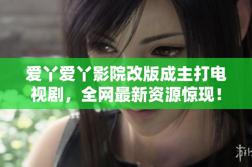 爱丫爱丫影院改版成主打电视剧，全网最新资源惊现！