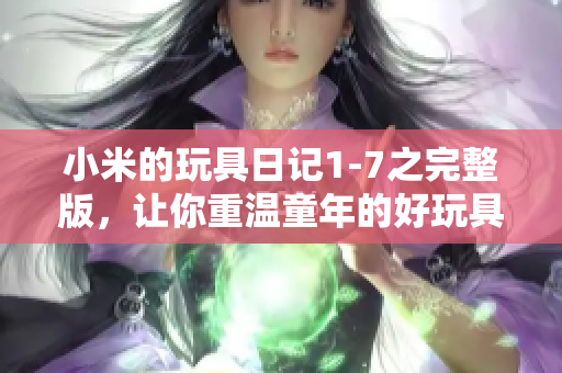小米的玩具日记1-7之完整版，让你重温童年的好玩具