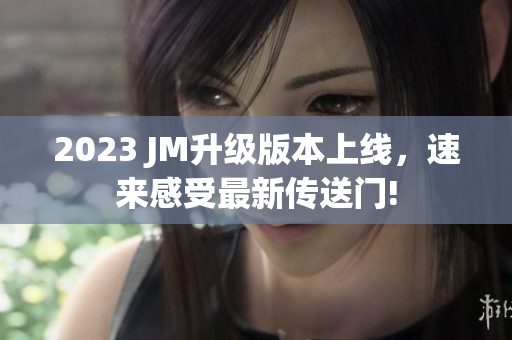 2023 JM升级版本上线，速来感受最新传送门!