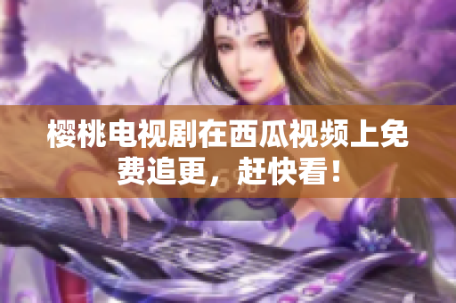樱桃电视剧在西瓜视频上免费追更，赶快看！