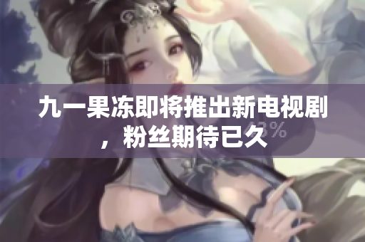 九一果冻即将推出新电视剧，粉丝期待已久