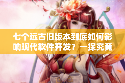 七个远古旧版本到底如何影响现代软件开发？一探究竟！