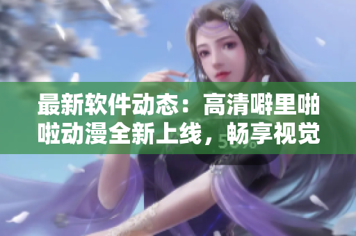 最新软件动态：高清噼里啪啦动漫全新上线，畅享视觉盛宴