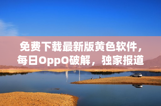 免费下载最新版黄色软件，每日OppO破解，独家报道！