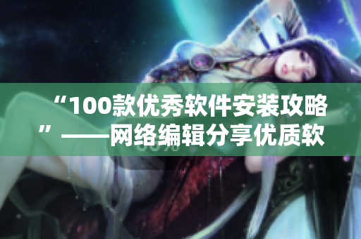 “100款优秀软件安装攻略”——网络编辑分享优质软件安装经验
