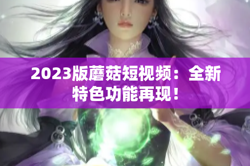 2023版蘑菇短视频：全新特色功能再现！