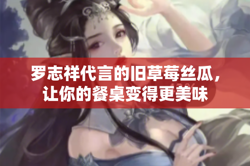 罗志祥代言的旧草莓丝瓜，让你的餐桌变得更美味