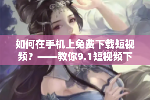 如何在手机上免费下载短视频？——教你9.1短视频下载技巧