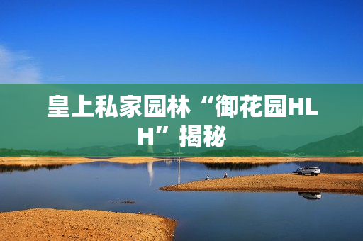 皇上私家园林“御花园HLH”揭秘