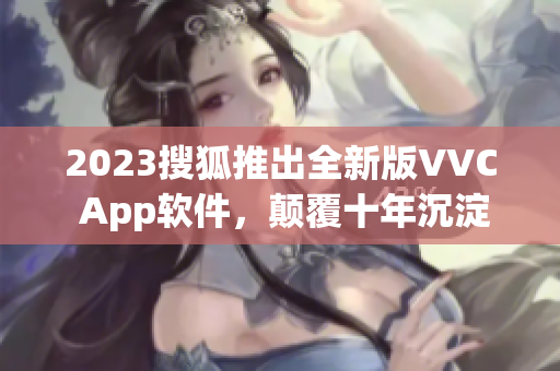 2023搜狐推出全新版VVC App软件，颠覆十年沉淀！