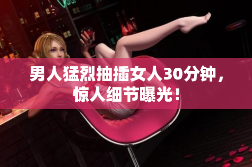 男人猛烈抽插女人30分钟，惊人细节曝光！