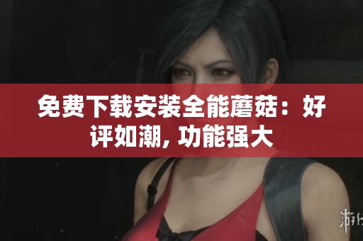 免费下载安装全能蘑菇：好评如潮, 功能强大