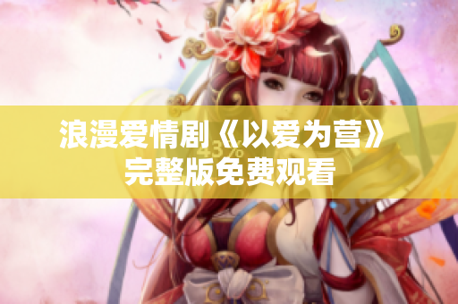浪漫爱情剧《以爱为营》 完整版免费观看