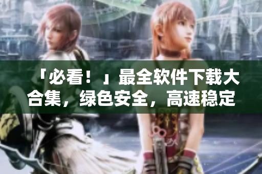 「必看！」最全软件下载大合集，绿色安全，高速稳定，一键下载。