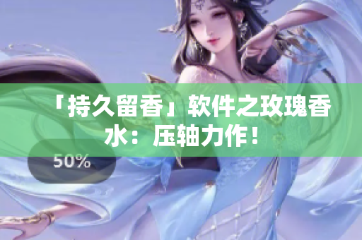 「持久留香」软件之玫瑰香水：压轴力作！