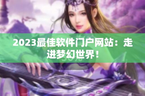 2023最佳软件门户网站：走进梦幻世界！