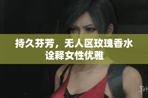 持久芬芳，无人区玫瑰香水诠释女性优雅