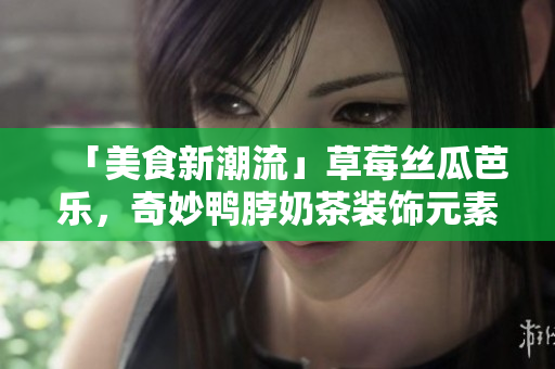 「美食新潮流」草莓丝瓜芭乐，奇妙鸭脖奶茶装饰元素揭秘！